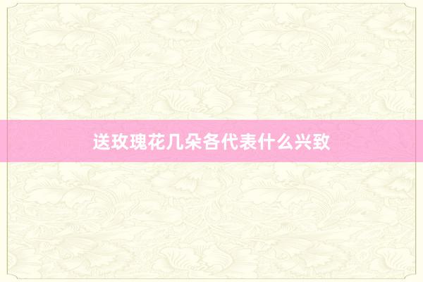 送玫瑰花几朵各代表什么兴致